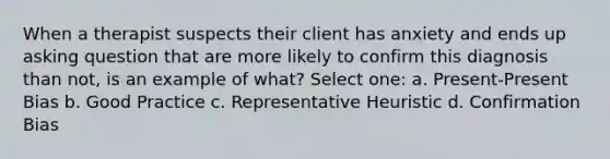 When a therapist suspects their client has anxiety and ends up asking question that are more likely to confirm this diagnosis than not, is an example of what? Select one: a. Present-Present Bias b. Good Practice c. Representative Heuristic d. Confirmation Bias