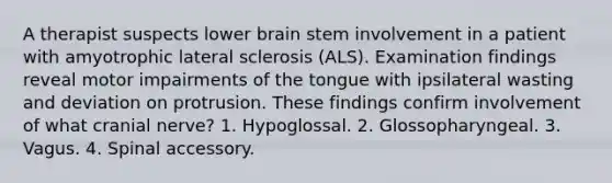 A therapist suspects lower brain stem involvement in a patient with amyotrophic lateral sclerosis (ALS). Examination findings reveal motor impairments of the tongue with ipsilateral wasting and deviation on protrusion. These findings confirm involvement of what cranial nerve? 1. Hypoglossal. 2. Glossopharyngeal. 3. Vagus. 4. Spinal accessory.