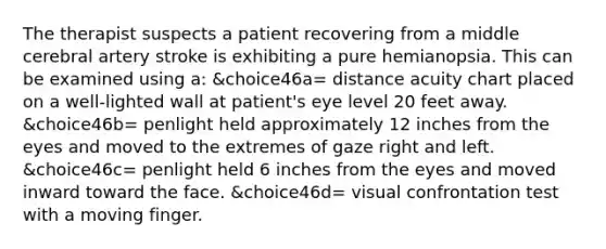 The therapist suspects a patient recovering from a middle cerebral artery stroke is exhibiting a pure hemianopsia. This can be examined using a: &choice46a= distance acuity chart placed on a well-lighted wall at patient's eye level 20 feet away. &choice46b= penlight held approximately 12 inches from the eyes and moved to the extremes of gaze right and left. &choice46c= penlight held 6 inches from the eyes and moved inward toward the face. &choice46d= visual confrontation test with a moving finger.