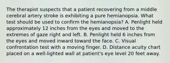 The therapist suspects that a patient recovering from a middle cerebral artery stroke is exhibiting a pure hemianopsia. What test should be used to confirm the hemianopsia? A. Penlight held approximately 12 inches from the eyes and moved to the extremes of gaze right and left. B. Penlight held 6 inches from the eyes and moved inward toward the face. C. Visual confrontation test with a moving finger. D. Distance acuity chart placed on a well-lighted wall at patient's eye level 20 feet away.