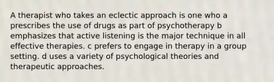 A therapist who takes an eclectic approach is one who a prescribes the use of drugs as part of psychotherapy b emphasizes that active listening is the major technique in all effective therapies. c prefers to engage in therapy in a group setting. d uses a variety of psychological theories and therapeutic approaches.