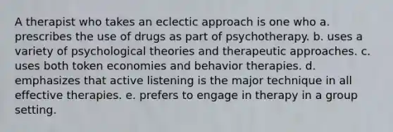 A therapist who takes an eclectic approach is one who a. prescribes the use of drugs as part of psychotherapy. b. uses a variety of psychological theories and therapeutic approaches. c. uses both token economies and behavior therapies. d. emphasizes that active listening is the major technique in all effective therapies. e. prefers to engage in therapy in a group setting.