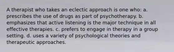 A therapist who takes an eclectic approach is one who: a. prescribes the use of drugs as part of psychotherapy. b. emphasizes that active listening is the major technique in all effective therapies. c. prefers to engage in therapy in a group setting. d. uses a variety of psychological theories and therapeutic approaches.