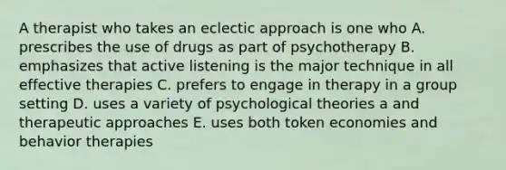 A therapist who takes an eclectic approach is one who A. prescribes the use of drugs as part of psychotherapy B. emphasizes that active listening is the major technique in all effective therapies C. prefers to engage in therapy in a group setting D. uses a variety of psychological theories a and therapeutic approaches E. uses both token economies and behavior therapies