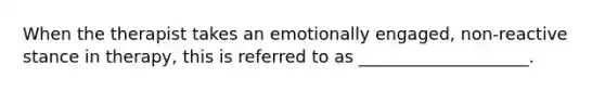 When the therapist takes an emotionally engaged, non-reactive stance in therapy, this is referred to as ____________________.