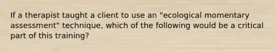 If a therapist taught a client to use an "ecological momentary assessment" technique, which of the following would be a critical part of this training?