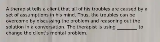 A therapist tells a client that all of his troubles are caused by a set of assumptions in his mind. Thus, the troubles can be overcome by discussing the problem and reasoning out the solution in a conversation. The therapist is using _________ to change the client's mental problem.