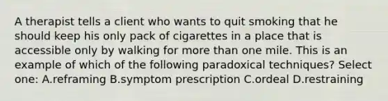 A therapist tells a client who wants to quit smoking that he should keep his only pack of cigarettes in a place that is accessible only by walking for more than one mile. This is an example of which of the following paradoxical techniques? Select one: A.reframing B.symptom prescription C.ordeal D.restraining