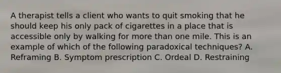 A therapist tells a client who wants to quit smoking that he should keep his only pack of cigarettes in a place that is accessible only by walking for more than one mile. This is an example of which of the following paradoxical techniques? A. Reframing B. Symptom prescription C. Ordeal D. Restraining