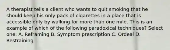 A therapist tells a client who wants to quit smoking that he should keep his only pack of cigarettes in a place that is accessible only by walking for more than one mile. This is an example of which of the following paradoxical techniques? Select one: A. Reframing B. Symptom prescription C. Ordeal D. Restraining