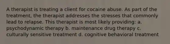 A therapist is treating a client for cocaine abuse. As part of the treatment, the therapist addresses the stresses that commonly lead to relapse. This therapist is most likely providing: a. psychodynamic therapy b. maintenance drug therapy c. culturally sensitive treatment d. cognitive behavioral treatment