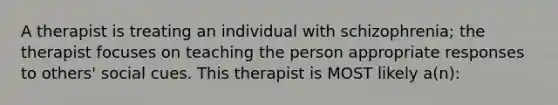 A therapist is treating an individual with schizophrenia; the therapist focuses on teaching the person appropriate responses to others' social cues. This therapist is MOST likely a(n):