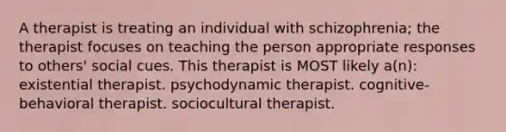 A therapist is treating an individual with schizophrenia; the therapist focuses on teaching the person appropriate responses to others' social cues. This therapist is MOST likely a(n): existential therapist. psychodynamic therapist. cognitive-behavioral therapist. sociocultural therapist.