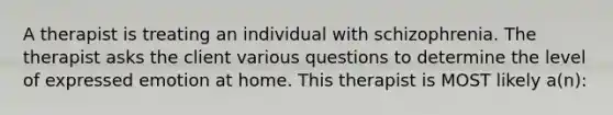 A therapist is treating an individual with schizophrenia. The therapist asks the client various questions to determine the level of expressed emotion at home. This therapist is MOST likely a(n):