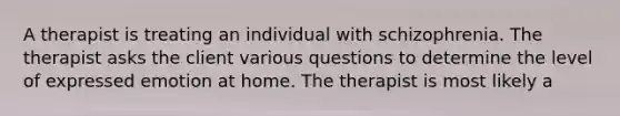 A therapist is treating an individual with schizophrenia. The therapist asks the client various questions to determine the level of expressed emotion at home. The therapist is most likely a