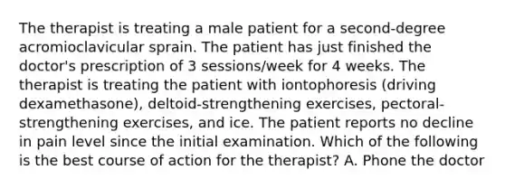 The therapist is treating a male patient for a second-degree acromioclavicular sprain. The patient has just finished the doctor's prescription of 3 sessions/week for 4 weeks. The therapist is treating the patient with iontophoresis (driving dexamethasone), deltoid-strengthening exercises, pectoral-strengthening exercises, and ice. The patient reports no decline in pain level since the initial examination. Which of the following is the best course of action for the therapist? A. Phone the doctor