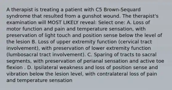 A therapist is treating a patient with C5 Brown-Sequard syndrome that resulted from a gunshot wound. The therapist's examination will MOST LIKELY reveal: Select one: A. Loss of motor function and pain and temperature sensation, with preservation of light touch and position sense below the level of the lesion B. Loss of upper extremity function (cervical tract involvement), with preservation of lower extremity function (lumbosacral tract involvement). C. Sparing of tracts to sacral segments, with preservation of perianal sensation and active toe flexion . D. Ipsilateral weakness and loss of position sense and vibration below the lesion level, with contralateral loss of pain and temperature sensation