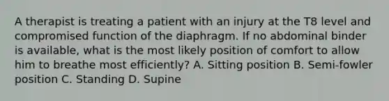 A therapist is treating a patient with an injury at the T8 level and compromised function of the diaphragm. If no abdominal binder is available, what is the most likely position of comfort to allow him to breathe most efficiently? A. Sitting position B. Semi-fowler position C. Standing D. Supine