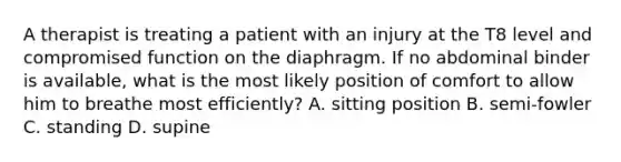 A therapist is treating a patient with an injury at the T8 level and compromised function on the diaphragm. If no abdominal binder is available, what is the most likely position of comfort to allow him to breathe most efficiently? A. sitting position B. semi-fowler C. standing D. supine