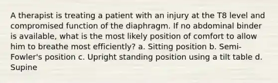 A therapist is treating a patient with an injury at the T8 level and compromised function of the diaphragm. If no abdominal binder is available, what is the most likely position of comfort to allow him to breathe most efficiently? a. Sitting position b. Semi-Fowler's position c. Upright standing position using a tilt table d. Supine