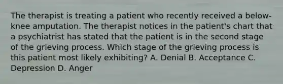 The therapist is treating a patient who recently received a below-knee amputation. The therapist notices in the patient's chart that a psychiatrist has stated that the patient is in the second stage of the grieving process. Which stage of the grieving process is this patient most likely exhibiting? A. Denial B. Acceptance C. Depression D. Anger