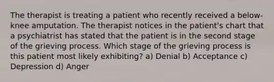 The therapist is treating a patient who recently received a below-knee amputation. The therapist notices in the patient's chart that a psychiatrist has stated that the patient is in the second stage of the grieving process. Which stage of the grieving process is this patient most likely exhibiting? a) Denial b) Acceptance c) Depression d) Anger