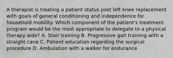 A therapist is treating a patient status post left knee replacement with goals of general conditioning and independence for household mobility. Which component of the patient's treatment program would be the most appropriate to delegate to a physical therapy aide? A. Stair training B. Progressive gait training with a straight cane C. Patient education regarding the surgical procedure D. Ambulation with a walker for endurance