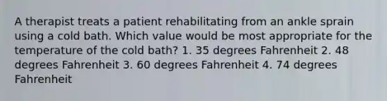 A therapist treats a patient rehabilitating from an ankle sprain using a cold bath. Which value would be most appropriate for the temperature of the cold bath? 1. 35 degrees Fahrenheit 2. 48 degrees Fahrenheit 3. 60 degrees Fahrenheit 4. 74 degrees Fahrenheit