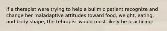 if a therapist were trying to help a bulimic patient recognize and change her maladaptive attitudes toward food, weight, eating, and body shape, the tehrapist would most likely be practicing: