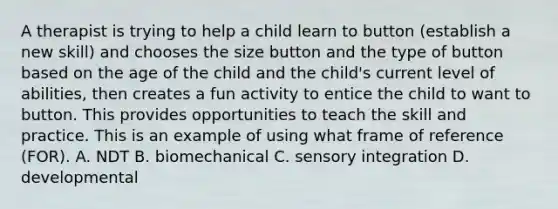 A therapist is trying to help a child learn to button (establish a new skill) and chooses the size button and the type of button based on the age of the child and the child's current level of abilities, then creates a fun activity to entice the child to want to button. This provides opportunities to teach the skill and practice. This is an example of using what frame of reference (FOR). A. NDT B. biomechanical C. sensory integration D. developmental