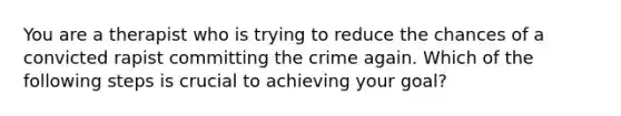 You are a therapist who is trying to reduce the chances of a convicted rapist committing the crime again. Which of the following steps is crucial to achieving your goal?