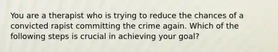 You are a therapist who is trying to reduce the chances of a convicted rapist committing the crime again. Which of the following steps is crucial in achieving your goal?