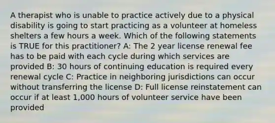 A therapist who is unable to practice actively due to a physical disability is going to start practicing as a volunteer at homeless shelters a few hours a week. Which of the following statements is TRUE for this practitioner? A: The 2 year license renewal fee has to be paid with each cycle during which services are provided B: 30 hours of continuing education is required every renewal cycle C: Practice in neighboring jurisdictions can occur without transferring the license D: Full license reinstatement can occur if at least 1,000 hours of volunteer service have been provided