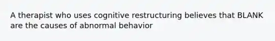 A therapist who uses cognitive restructuring believes that BLANK are the causes of abnormal behavior