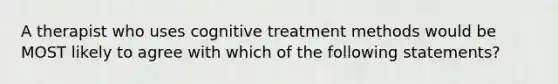 A therapist who uses cognitive treatment methods would be MOST likely to agree with which of the following statements?