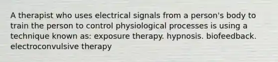 A therapist who uses electrical signals from a person's body to train the person to control physiological processes is using a technique known as: exposure therapy. hypnosis. biofeedback. electroconvulsive therapy