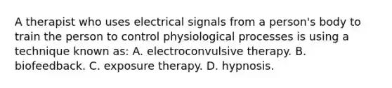 A therapist who uses electrical signals from a person's body to train the person to control physiological processes is using a technique known as: A. electroconvulsive therapy. B. biofeedback. C. exposure therapy. D. hypnosis.