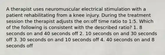 A therapist uses neuromuscular electrical stimulation with a patient rehabilitating from a knee injury. During the treatment session the therapist adjusts the on:off time ratio to 1:5. Which of the following is consistent with the described ratio? 1. 8 seconds on and 40 seconds off 2. 10 seconds on and 30 seconds off 3. 30 seconds on and 10 seconds off 4. 40 seconds on and 8 seconds off