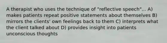 A therapist who uses the technique of "reflective speech"... A) makes patients repeat positive statements about themselves B) mirrors the clients' own feelings back to them C) interprets what the client talked about D) provides insight into patients unconscious thoughts