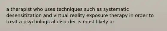 a therapist who uses techniques such as systematic desensitization and virtual reality exposure therapy in order to treat a psychological disorder is most likely a: