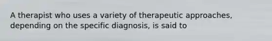 A therapist who uses a variety of therapeutic approaches, depending on the specific diagnosis, is said to