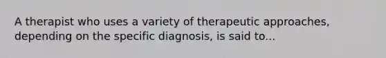 A therapist who uses a variety of therapeutic approaches, depending on the specific diagnosis, is said to...