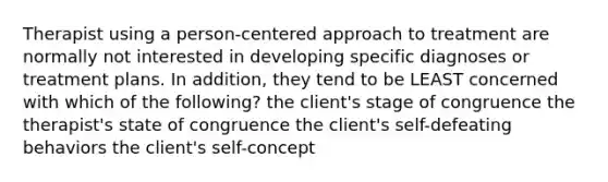 Therapist using a person-centered approach to treatment are normally not interested in developing specific diagnoses or treatment plans. In addition, they tend to be LEAST concerned with which of the following? the client's stage of congruence the therapist's state of congruence the client's self-defeating behaviors the client's self-concept