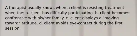 A therapist usually knows when a client is resisting treatment when the: a. client has difficulty participating. b. client becomes confrontive with his/her family. c. client displays a "moving toward" attitude. d. client avoids eye-contact during the first session.