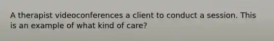 A therapist videoconferences a client to conduct a session. This is an example of what kind of care?