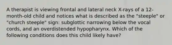 A therapist is viewing frontal and lateral neck X-rays of a 12-month-old child and notices what is described as the "steeple" or "church steeple" sign: subglottic narrowing below the vocal cords, and an overdistended hypopharynx. Which of the following conditions does this child likely have?