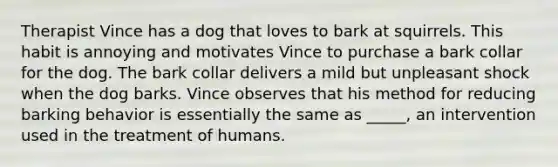 Therapist Vince has a dog that loves to bark at squirrels. This habit is annoying and motivates Vince to purchase a bark collar for the dog. The bark collar delivers a mild but unpleasant shock when the dog barks. Vince observes that his method for reducing barking behavior is essentially the same as _____, an intervention used in the treatment of humans.