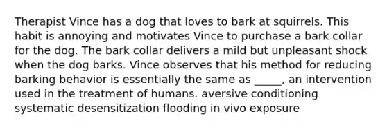 Therapist Vince has a dog that loves to bark at squirrels. This habit is annoying and motivates Vince to purchase a bark collar for the dog. The bark collar delivers a mild but unpleasant shock when the dog barks. Vince observes that his method for reducing barking behavior is essentially the same as _____, an intervention used in the treatment of humans. aversive conditioning systematic desensitization flooding in vivo exposure