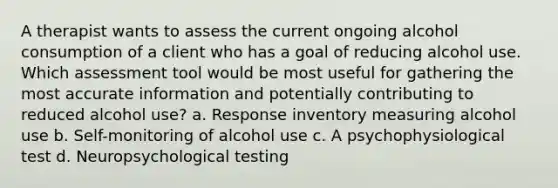 A therapist wants to assess the current ongoing alcohol consumption of a client who has a goal of reducing alcohol use. Which assessment tool would be most useful for gathering the most accurate information and potentially contributing to reduced alcohol use? a. Response inventory measuring alcohol use b. Self-monitoring of alcohol use c. A psychophysiological test d. Neuropsychological testing