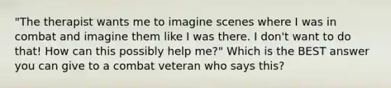 "The therapist wants me to imagine scenes where I was in combat and imagine them like I was there. I don't want to do that! How can this possibly help me?" Which is the BEST answer you can give to a combat veteran who says this?